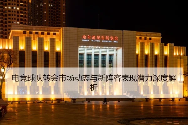 电竞球队转会市场动态与新阵容表现潜力深度解析